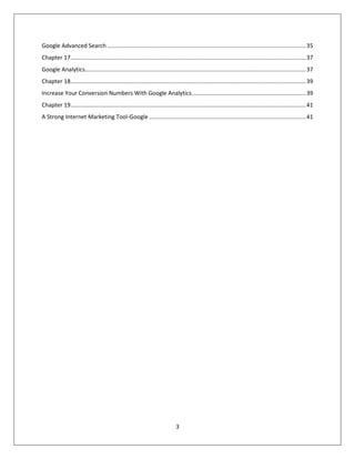 3
Google Advanced Search ............................................................................................................................35
Chapter 17...................................................................................................................................................37
Google Analytics..........................................................................................................................................37
Chapter 18...................................................................................................................................................39
Increase Your Conversion Numbers With Google Analytics.......................................................................39
Chapter 19...................................................................................................................................................41
A Strong Internet Marketing Tool-Google ..................................................................................................41
 