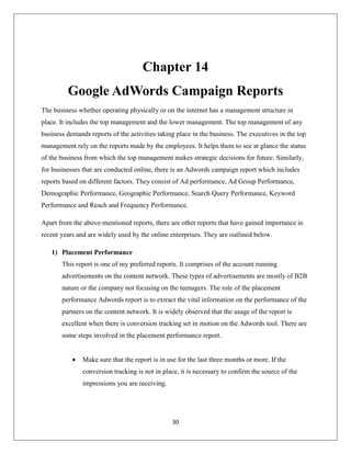 30
Chapter 14
Google AdWords Campaign Reports
The business whether operating physically or on the internet has a management structure in
place. It includes the top management and the lower management. The top management of any
business demands reports of the activities taking place in the business. The executives in the top
management rely on the reports made by the employees. It helps them to see at glance the status
of the business from which the top management makes strategic decisions for future. Similarly,
for businesses that are conducted online, there is an Adwords campaign report which includes
reports based on different factors. They consist of Ad performance, Ad Group Performance,
Demographic Performance, Geographic Performance, Search Query Performance, Keyword
Performance and Reach and Frequency Performance.
Apart from the above-mentioned reports, there are other reports that have gained importance in
recent years and are widely used by the online enterprises. They are outlined below.
1) Placement Performance
This report is one of my preferred reports. It comprises of the account running
advertisements on the content network. These types of advertisements are mostly of B2B
nature or the company not focusing on the teenagers. The role of the placement
performance Adwords report is to extract the vital information on the performance of the
partners on the content network. It is widely observed that the usage of the report is
excellent when there is conversion tracking set in motion on the Adwords tool. There are
some steps involved in the placement performance report.
 Make sure that the report is in use for the last three months or more. If the
conversion tracking is not in place, it is necessary to confirm the source of the
impressions you are receiving.
 