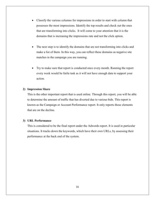 31
 Classify the various columns for impressions in order to start with column that
possesses the most impressions. Identify the top results and check out the ones
that are transforming into clicks. It will come to your attention that it is the
domains that is increasing the impressions rate and not the click option.
 The next step is to identify the domains that are not transforming into clicks and
make a list of them. In this way, you can reflect these domains as negative site
matches in the campaign you are running.
 Try to make sure that report is conducted once every month. Running the report
every week would be futile task as it will not have enough data to support your
action.
2) Impression Share
This is the other important report that is used online. Through this report, you will be able
to determine the amount of traffic that has diverted due to various bids. This report is
known as the Campaign or Account Performance report. It only reports those elements
that are on the decline.
3) URL Performance
This is considered to be the final report under the Adwords report. It is used in particular
situations. It tracks down the keywords, which have their own URLs, by assessing their
performance at the back end of the system.
 