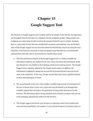 33
Chapter 15
Google Suggest Tool
The function of Google suggests tool is widely used by the people on the internet. Its importance
can be judged from the fact that it is compared with the toothpaste product. Many people uses
toothpaste on a daily basis but fail to realize the amount of benefit it gives to them. Similarly,
there is a great deal of users that may include both consumers and marketers who are the daily
users of the Google suggest tool are not aware about the benefits they receive by using this tool.
Therefore, it has become a necessity to make the people aware that there are several benefits
outlined below that add value to your businesses whether big or small.
 The first and foremost benefit of the Google Suggest tool is it makes available the
information related to any market live for free. Users can extract the information on the
spot that proves very helpful in their dealings and decision-making process. The Google
Suggest tool is regularly updated by the Google search engine. In addition, the
information is updated by taking into account the keywords that have been put by the
users in the search box. In this way, Google ensures that users receive updated material
on their interested topics in future.
 The second benefit of the tool is that it makes available huge amount of information for
the user to choose from. In this way, it gives the user the benefit to go through other
available material that can leads to the generation of many other alternatives for the
business. The information that is being searched can be related to products and services
or the emerging and potential markets for the business.
 The Google suggest tool assists your business in exploring various local markets that
were not discovered before. For instance, if you own the business of cosmetics and is in
 