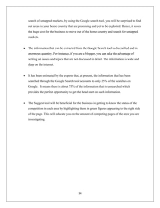 34
search of untapped markets, by using the Google search tool, you will be surprised to find
out areas in your home country that are promising and yet to be exploited. Hence, it saves
the huge cost for the business to move out of the home country and search for untapped
markets.
 The information that can be extracted from the Google Search tool is diversified and in
enormous quantity. For instance, if you are a blogger, you can take the advantage of
writing on issues and topics that are not discussed in detail. The information is wide and
deep on the internet.
 It has been estimated by the experts that, at present, the information that has been
searched through the Google Search tool accounts to only 25% of the searches on
Google. It means there is about 75% of the information that is unsearched which
provides the perfect opportunity to get the head start on such information.
 The Suggest tool will be beneficial for the business in getting to know the status of the
competition in each area by highlighting them in green figures appearing to the right side
of the page. This will educate you on the amount of competing pages of the area you are
investigating.
 