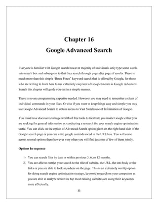 35
Chapter 16
Google Advanced Search
Everyone is familiar with Google search however majority of individuals only type some words
into search box and subsequent to that they search through page after page of results. There is
much more than this simple “Brute Force” keyword search that is offered by Google, for those
who are willing to learn how to use extremely easy tool of Google known as Google Advanced
Search this chapter will guide you out in a simple manner.
There is no any programming expertise needed. However you may need to remember a chain of
individual commands in your likes. Or else if you want to keep things easy and simple you may
use Google Advanced Search to obtain access to Vast Storehouse of Information of Google.
You must have discovered a huge wealth of free tools to facilitate you inside Google either you
are seeking for general information or conducting a research for your search engine optimization
tactic. You can click on the option of Advanced Search option given on the right hand side of the
Google search page or you can write google.com/advanced in the URL box. You will come
across several options there however very often you will find just one of few of them jointly.
Options In sequence
1- You can search files by date or within previous 3, 6, or 12 months.
2- You are able to restrict your search to the title of website, the URL, the text body or the
links or you are able to look anywhere on the page. This is an extremely worthy option
for doing search engine optimization strategy, keyword research on your competitor as
you are able to analyze where the top most ranking websites are using their keywords
more effectually.
 