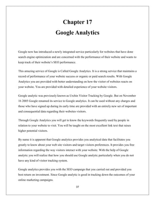 37
Chapter 17
Google Analytics
Google now has introduced a newly integrated service particularly for websites that have done
search engine optimization and are concerned with the performance of their website and wants to
keep track of their website’s SEO performance.
This amazing service of Google is Called Google Analytics. It is a strong service that maintains a
record of performance of your website success or organic or paid search results. With Google
Analytics you are provided with better understanding on how the visitor of websites reacts on
your website. You are provided with detailed experience of your website visitors.
Google analytic was previously known as Urchin Visitor Tracking by Google. But on November
16 2005 Google renamed its service to Google analytics. It can be used without any charges and
those who have signed up during its early time are provided with an entirely new set of important
and consequential data regarding their websites visitors.
Through Google Analytics you will get to know the keywords frequently used by people in
relation to your website to visit. You will be taught on the most excellent link text that raises
higher potential visitors.
By name it is apparent that Google analytics provides you analytical data that facilitates you
greatly to know about your web site visitors and target visitors preferences. It provides you free
information regarding the way visitors interact with your website. With the help of Google
analytic you will realize that how you should use Google analytic particularly when you do not
have any kind of visitor tracking system.
Google analytics provides you with the SEO campaign that you carried out and provided you
best return on investment. Since Google analytic is good in tracking down the outcomes of your
online marketing campaigns.
 