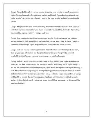38
Google Adword of Google is a strong service for putting your website in search result on the
basis of certain keywords relevant to your website and Google Adword makes notice of your
major website’s keywords and effectually assures that your website is placed in search engine
results.
Google Analytics works with codes of tracking that will assure to maintain the track record of
important user’s information for you. It uses codes in the place of URL that helps the tracking
mission of the website visitors by Google analytics.
Google Analytics carries out visitor segmentation activity. It categorizes new and previous
website users with their regional information and the referral source used by them. This gives
you an invaluable insight if you are planning on a setting up a new online business.
Google analytics conduct visitor segmentation. It classifies new and returning web site users,
their geographical information and the referral source they use. This provides you with
invaluable insight if you are planning on setting up a new online business.
Google analytics is still in the development phase as there are still some major developments
under process. Two major features that a marketer require while using search engine analytics
are still not commercially launched by Google. These are the tracing of activities performed by a
user. Another feature is regarding the tracing and categorization of fraudulent activities that are
performed online. Cyber crime concerned have raised a lot in the recent times and when Google
will be able to provide the analytics regarding fraudulent activities, this would help users to
analyze if the website is worth visiting and would it would help webmasters to determine if the
user is real or fake.
 