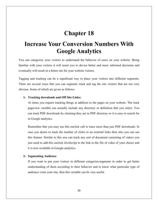 39
Chapter 18
Increase Your Conversion Numbers With
Google Analytics
You can categorize your visitors to understand the behavior of users on your website. Being
familiar with your visitors it will assist you to device better and more informed decisions and
eventually will result in a better site for your website visitors.
Tagging and tracking can be a significant way to place your visitors into different segments.
There are several ways that you can segment, track and tag the site visitors that are not very
obvious. Some of which are given as follows:
1- Tracking downloads and Off Site Links:
At times you require tracking things in addition to the pages on your website. The track
pageview variable can actually include any directory or definition that you select. You
can track PDF downloads by claiming they are in PDF directory so it is easy to search for
in Google analytics.
Remember that you may use this onclick call to trace more than just PDF downloads. In
case you desire to track the number of clicks to an external links then also you can use
this feature. Similar to this you can track any sort of document consisting of videos you
just need to add this onclick JavaScript to the link to the file of video of your choice and
it is now available in Google analytics.
2- Segmenting Audience
If you want to put your visitors in different categories/segments in order to get better
understanding of them according to their behavior and to know what particular type of
audience visits your site, then this variable can be very useful.
 