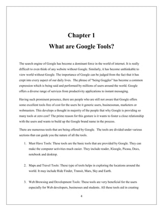 4
Chapter 1
What are Google Tools?
The search engine of Google has become a dominant force in the world of internet. It is really
difficult to even think of any website without Google. Similarly, it has become unthinkable to
view world without Google. The importance of Google can be judged from the fact that it has
crept into every aspect of our daily lives. The phrase of “being Goggles” has become a common
expression which is being said and performed by millions of users around the world. Google
offers a diverse range of services from productivity applications to instant messaging.
Having such prominent presence, there are people who are still not aware that Google offers
some excellent tools free of cost for the users be it generic users, businessman, marketers or
webmasters. This develops a thought in majority of the people that why Google is providing so
many tools at zero cost? The prime reason for this gesture is it wants to foster a close relationship
with the users and wants to build up the Google brand name in the process.
There are numerous tools that are being offered by Google. The tools are divided under various
sections that can guide you the nature of all the tools.
1. Must Have Tools: These tools are the basic tools that are provided by Google. They can
make the computer activities much easier. They include reader, IGoogle, Picasa, Docs,
notebook and desktop.
2. Maps and Travel Tools: These type of tools helps in exploring the locations around the
world. It may include Ride Finder, Transit, Mars, Sky and Earth.
3. Web Browsing and Development Tools: These tools are very beneficial for the users
especially for Web developers, businesses and students. All these tools aid in creating
 