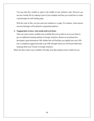 40
You may take this variable as input in the middle of your analytics code. However you
can also include file by making it part of your template and then you would have to make
a special page for each landing page.
With the code of link, you just send your audience to a page. For instance, when anyone
accesses that page will be placed in segmented audience.
3- Tagging links to know what media delivered them:
There are some custom variables also available that you are able to set on your links to
give an additional tracking abilities in Google Analytics. Return on investment has
developed a great destination URL builder that will facilitate you rapidly turn your URL
into a completely tagged and ready to go URL through which you will be provided more
meaning about your Visitors in Google Analytics.
Hence the above three ways available will make your data analytics more worthy for you.
 