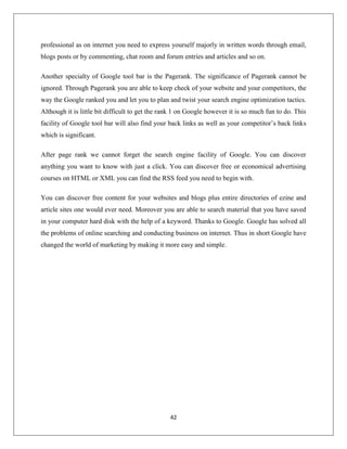 42
professional as on internet you need to express yourself majorly in written words through email,
blogs posts or by commenting, chat room and forum entries and articles and so on.
Another specialty of Google tool bar is the Pagerank. The significance of Pagerank cannot be
ignored. Through Pagerank you are able to keep check of your website and your competitors, the
way the Google ranked you and let you to plan and twist your search engine optimization tactics.
Although it is little bit difficult to get the rank 1 on Google however it is so much fun to do. This
facility of Google tool bar will also find your back links as well as your competitor’s back links
which is significant.
After page rank we cannot forget the search engine facility of Google. You can discover
anything you want to know with just a click. You can discover free or economical advertising
courses on HTML or XML you can find the RSS feed you need to begin with.
You can discover free content for your websites and blogs plus entire directories of ezine and
article sites one would ever need. Moreover you are able to search material that you have saved
in your computer hard disk with the help of a keyword. Thanks to Google. Google has solved all
the problems of online searching and conducting business on internet. Thus in short Google have
changed the world of marketing by making it more easy and simple.
 