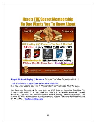 43
Here's THE Secret Membership
No One Wants You To Know About
Forget All About Buying $7 Products Because That's Too Expensive - HUH...!
Join A Club That PURCHASES PLR & MRR Products
For You Every Second Day Thru A "Wish System" So You Decide What We Buy...
We Purchase Products & Services such as LIVE Internet Marketing Coaching For
$2500+ Every Month (YUP, you read that right – 2 Thousand 5 Hundred Dollars)
PLUS You Get 3GB / 1000 domains / 50GB BW PROhosting, 100 Autoresponders, Full
Access To JVM2 Fantasos OR JVM3.com Delavo Hosted, 18+ More Memberships And
So Much More: See Everything Here
 
