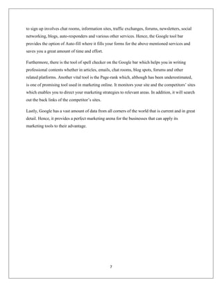 7
to sign up involves chat rooms, information sites, traffic exchanges, forums, newsletters, social
networking, blogs, auto-responders and various other services. Hence, the Google tool bar
provides the option of Auto-fill where it fills your forms for the above mentioned services and
saves you a great amount of time and effort.
Furthermore, there is the tool of spell checker on the Google bar which helps you in writing
professional contents whether in articles, emails, chat rooms, blog spots, forums and other
related platforms. Another vital tool is the Page-rank which, although has been underestimated,
is one of promising tool used in marketing online. It monitors your site and the competitors’ sites
which enables you to direct your marketing strategies to relevant areas. In addition, it will search
out the back links of the competitor’s sites.
Lastly, Google has a vast amount of data from all corners of the world that is current and in great
detail. Hence, it provides a perfect marketing arena for the businesses that can apply its
marketing tools to their advantage.
 