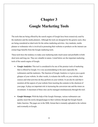 8
Chapter 3
Google Marketing Tools
The tools that are being offered by the search engine of Google have been extensively used by
the marketers and the media planners. Although the tools are designed for the generic users, they
are being considered as ideal tools for the online marketing activities. Any marketer, media
planner or webmaster who is involved in promoting their websites or products on the internet can
extract huge benefits from the Google marketing tools.
These tools have the tendency to make your marketing tasks much easier and profitable in both
short term and long run. They are valuable in nature. Listed below are the important marketing
tools of the search engine of Google.
 Google Analytics: This tool is considered to be one of the premier tools of marketing
that is offered by Google. It is very accommodating to the users especially the
webmasters and the marketers. The function of Google Analytics is it gives you a quick
glimpse of your website. In other words, it evaluates the traffic on your website, their
sources and what activities do they perform on your website. It can also be said that it
monitors all the aspects of your website from inserting the contents to the checkout of
your page. It plays an important role in increasing the conversion rate and the return on
investment. A maximum of three sites can be managed simultaneously through this tool.
 Google Sitemaps: With the help of the Google Sitemaps, various webmasters can
quickly insert the newly designed pages to their websites through the Google Search
Index function. The pages are in the XML format that is instantly uploaded to the website
and eventually to Google.
 