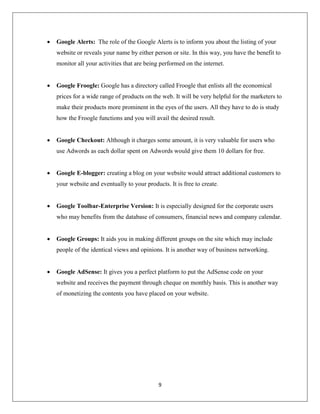 9
 Google Alerts: The role of the Google Alerts is to inform you about the listing of your
website or reveals your name by either person or site. In this way, you have the benefit to
monitor all your activities that are being performed on the internet.
 Google Froogle: Google has a directory called Froogle that enlists all the economical
prices for a wide range of products on the web. It will be very helpful for the marketers to
make their products more prominent in the eyes of the users. All they have to do is study
how the Froogle functions and you will avail the desired result.
 Google Checkout: Although it charges some amount, it is very valuable for users who
use Adwords as each dollar spent on Adwords would give them 10 dollars for free.
 Google E-blogger: creating a blog on your website would attract additional customers to
your website and eventually to your products. It is free to create.
 Google Toolbar-Enterprise Version: It is especially designed for the corporate users
who may benefits from the database of consumers, financial news and company calendar.
 Google Groups: It aids you in making different groups on the site which may include
people of the identical views and opinions. It is another way of business networking.
 Google AdSense: It gives you a perfect platform to put the AdSense code on your
website and receives the payment through cheque on monthly basis. This is another way
of monetizing the contents you have placed on your website.
 