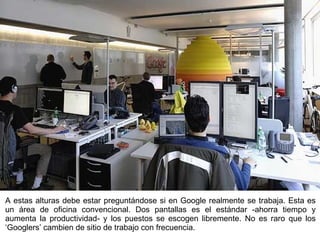 A estas alturas debe estar preguntándose si en Google realmente se trabaja. Esta es un área de oficina convencional. Dos pantallas es el estándar -ahorra tiempo y aumenta la productividad- y los puestos se escogen libremente. No es raro que los ‘Googlers’ cambien de sitio de trabajo con frecuencia. 