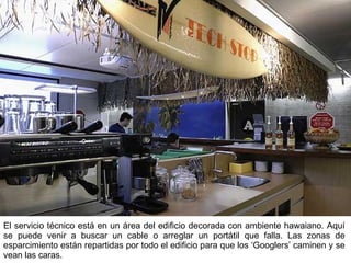 El servicio técnico está en un área del edificio decorada con ambiente hawaiano. Aquí se puede venir a buscar un cable o arreglar un portátil que falla. Las zonas de esparcimiento están repartidas por todo el edificio para que los ‘Googlers’ caminen y se vean las caras. 