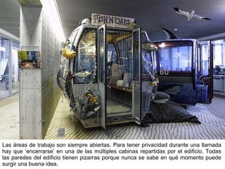 Las áreas de trabajo son siempre abiertas. Para tener privacidad durante una llamada hay que ‘encerrarse’ en una de las múltiples cabinas repartidas por el edificio. Todas las paredes del edificio tienen pizarras porque nunca se sabe en qué momento puede surgir una buena idea. 