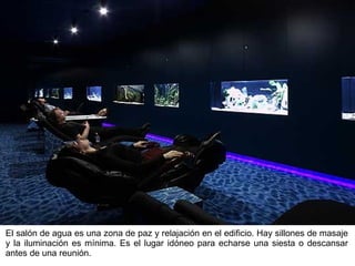 El salón de agua es una zona de paz y relajación en el edificio. Hay sillones de masaje y la iluminación es mínima. Es el lugar idóneo para echarse una siesta o descansar antes de una reunión. 