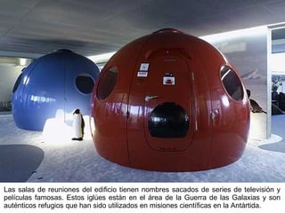 Las salas de reuniones del edificio tienen nombres sacados de series de televisión y películas famosas. Estos iglúes están en el área de la Guerra de las Galaxias y son auténticos refugios que han sido utilizados en misiones científicas en la Antártida. 