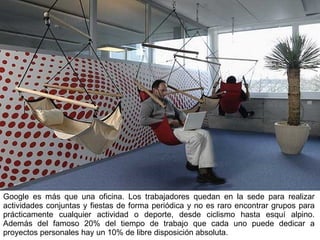 Google es más que una oficina. Los trabajadores quedan en la sede para realizar actividades conjuntas y fiestas de forma periódica y no es raro encontrar grupos para prácticamente cualquier actividad o deporte, desde ciclismo hasta esquí alpino. Además del famoso 20% del tiempo de trabajo que cada uno puede dedicar a proyectos personales hay un 10% de libre disposición absoluta. 