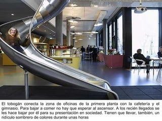 El tobogán conecta la zona de oficinas de la primera planta con la cafetería y el gimnasio. Para bajar a comer no hay que esperar al ascensor. A los recién llegados se les hace bajar por él para su presentación en sociedad. Tienen que llevar, también, un ridículo sombrero de colores durante unas horas   