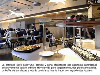 La cafetería sirve desayuno, comida y cena preparados por cocineros contratados exclusivamente para el edificio. Hay comida para vegetarianos, dos platos principales, un buffet de ensaladas y toda la comida se intenta hacer con ingredientes locales. 