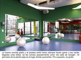 La buena comida gratis y el picoteo entre horas siempre hacen ganar a los recién llegados unos kilitos -se les conoce popularmente como ‘los siete de Google’-. El gimnasio de la planta baja es el lugar donde quemarlos. Por supuesto, es gratis. 