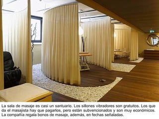 La sala de masaje es casi un santuario. Los sillones vibradores son gratuitos. Los que da el masajista hay que pagarlos, pero están subvencionados y son muy económicos. La compañía regala bonos de masaje, además, en fechas señaladas. 