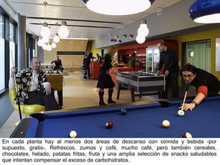 En cada planta hay al menos dos áreas de descanso con comida y bebida -por supuesto, gratis-. Refrescos, zumos y café, mucho café, pero también cereales, chocolates, helado, patatas fritas, fruta y una amplia selección de snacks saludables que intentan compensar el exceso de carbohidratos. 