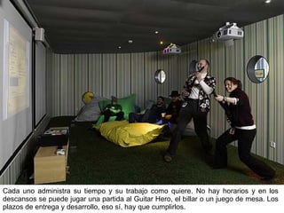 Cada uno administra su tiempo y su trabajo como quiere. No hay horarios y en los descansos se puede jugar una partida al Guitar Hero, el billar o un juego de mesa. Los plazos de entrega y desarrollo, eso sí, hay que cumplirlos. 