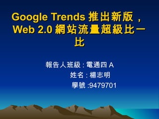 Google Trends 推出新版， Web 2.0 網站流量超級比一比 報告人班級 : 電通四 A   姓名 : 楊志明   學號 :9479701 