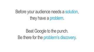 Before your audience needs a solution,
they have a problem.
BeatGoogle tothepunch.
Bethere forthe problem’sdiscovery.
 
