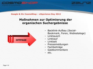 Google & Ihr CosmoShop – eXperience Day 2012


                   Maßnahmen zur Optimierung der
                    organischen Suchergebnisse

                                         - Backlink-Aufbau (Social-
                                           Bookmark, Foren, Webkataloge)
                                         - Linktausch
                                         - Linkkauf
                OFFPAGE
                                         - Linkbait
                                         - Pressemeldungen
                                         - Fachbeiträge
                                         - Gastkommentare
                                         - etc.




Page  10
 
