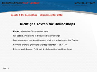 Google & Ihr CosmoShop – eXperience Day 2012




                    Richtiges Texten für Onlineshops

            - Keine Lieferanten-Texte verwenden!

            - Für jeden Artikel eine individuelle Beschreibung!

            - Formatierungen und Aufzählungen erleichtern das Lesen des Textes.

            - Keyword-Density (Keyword-Dichte) beachten – ca. 4-7%

            - Interne Verlinkungen (z.B. auf ähnliche Artikel und Rubriken)




Page  12
 
