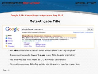 Google & Ihr CosmoShop – eXperience Day 2012


                            Meta-Angabe Title




       - Für alle Artikel und Rubriken einen individuellen Title-Tag vergeben!

       - Das zu optimierende Keyword muss in der Title-Angabe erscheinen

       - Pro Title-Angabe nicht mehr als 2-3 Keywords verwenden!

       - Sinnvoll vergebener Title-Tag erhöht die Klickrate in den Suchmaschinen

Page  13
 