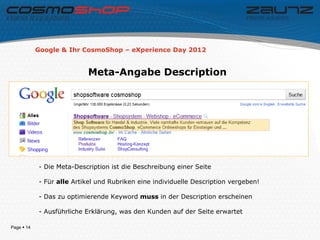 Google & Ihr CosmoShop – eXperience Day 2012


                           Meta-Angabe Description




            - Die Meta-Description ist die Beschreibung einer Seite

            - Für alle Artikel und Rubriken eine individuelle Description vergeben!

            - Das zu optimierende Keyword muss in der Description erscheinen

            - Ausführliche Erklärung, was den Kunden auf der Seite erwartet

Page  14
 