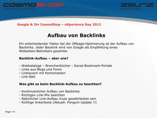 Google & Ihr CosmoShop – eXperience Day 2012


                                Aufbau von Backlinks
            Ein entscheidender Faktor bei der Offpage-Optimierung ist der Aufbau von
            Backlinks. Jeder Backlink wird von Google als Empfehlung eines
            Webseiten-Betreibers gewertet.

            Backlink-Aufbau – aber wie?

            -   Webkataloge – Branchenbücher - Social-Bookmark-Portale
            -   Links aus Blogs und Foren
            -   Linktausch mit Partnerseiten
            -   Link-Bait

            Was gibt es beim Backlink-Aufbau zu beachten?

            -   Kontinuierlicher Aufbau von Backlinks
            -   Richtigen Link-Mix beachten
            -   Natürlicher Link-Aufbau muss gewährleistet sein
            -   Richtige Ankertexte (Aktuell: Penguin-Update !!)

Page  15
 