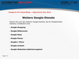 Google & Ihr CosmoShop – eXperience Day 2012


                            Weitere Google-Dienste
            Nutzen Sie auch die weiteren Google-Dienste, die für Shopbetreiber
            teilweise unerlässlich sind:

            - Google Shopping

            - Google Bildersuche

            - Google Maps

            - Google Places

            - Google+ (Plus)

            - Google Analytic

            - Google Webseiten-Optimierungstool



Page  16
 