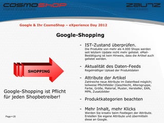 Google & Ihr CosmoShop – eXperience Day 2012


                              Google-Shopping
                                          - IST-Zustand überprüfen.
                                            Die Produkte von mehr als 4.000 Shops werden
                                            seit letztem Update nicht mehr gelistet. eMail-
                                            Bestätigung ist kein Hinweis, dass die Artikel auch
                                            gelistet werden.

                                          - Aktualität des Daten-Feeds
                                            Regelmäßiger Upload der Produktdaten
                SHOPPING
                                          - Attribute der Artikel
                                            Zahlreiche neue Attribute im Datenfeed möglich;
                                            teilweise Pflichtfelder (Geschlecht, Altersgruppe,
                                            Farbe, Größe, Material, Muster, Hersteller, EAN,
Google-Shopping ist Pflicht                 MPN, Zusatzbilder

für jeden Shopbetreiber!                  - Produktkategorien beachten

                                          - Mehr Inhalt, mehr Klicks
                                            Werden Sie kreativ beim Festlegen der Attribute.
Page  20                                   Erstellen Sie eigene Attribute und übermitteln
                                            diese an Google.
 