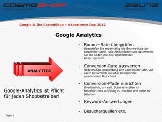Google & Ihr CosmoShop – eXperience Day 2012


                              Google Analytics
                                          - Bounce-Rate überprüfen
                                            Überprüfen Sie regelmäßig die Bounce-Rate der
                                            einzelnen Rubrik- und Artikelseiten und optimieren
                                            Sie die Seiten mit den schlechtesten
                                            Absprungraten.

                                          - Conversion-Rate auswerten
                                            Regelmäßige Auswertung der Conversion Rate, vor
                ANALYTICS
                                            allem hinsichtlich der über Preisportale
                                            gewonnenen Besuchern.

                                          - Conversion-Pfade einrichten
                                            Unerlässlich, um evtl. Schwachstellen im
Google-Analytics ist Pflicht                Bestellprozess ausfindig zu machen und diese zu
                                            beheben.
für jeden Shopbetreiber!
                                          - Keyword-Auswertungen

                                          - Besucherquellen etc.
Page  21
 