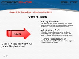 Google & Ihr CosmoShop – eXperience Day 2012


                               Google Places
                                          - Eintrag verifizieren
                                            Evtl. sind Sie mit Ihrem Onlineshop bzw. Ihrem
                                            Ladengeschäft bereits bei Google Places gelistet.
                                            Verifizieren Sie diesen Eintrag als Inhaber.

                                          - Vollständiges Profil
                                            Füllen Sie die von Google geforderten Daten
                                            vollständig aus, ergänzen Sie den Eintrag mit
                PLACES
                                            Bildern, Videos, Öffnungszeiten, Zahlarten usw.

                                          - Mehrere Niederlassungen
                                            Erstellen Sie für jede Niederlassung einen eigenen
                                            Eintrag bei Google Places.
Google-Places ist Pflicht für
jeden Shopbetreiber!



Page  22
 