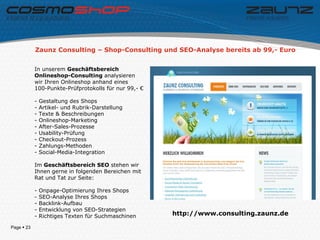Zaunz Consulting – Shop-Consulting und SEO-Analyse bereits ab 99,- Euro


            In unserem Geschäftsbereich
            Onlineshop-Consulting analysieren
            wir Ihren Onlineshop anhand eines
            100-Punkte-Prüfprotokolls für nur 99,- €

            -   Gestaltung des Shops
            -   Artikel- und Rubrik-Darstellung
            -   Texte & Beschreibungen
            -   Onlineshop-Marketing
            -   After-Sales-Prozesse
            -   Usability-Prüfung
            -   Checkout-Prozess
            -   Zahlungs-Methoden
            -   Social-Media-Integration

            Im Geschäftsbereich SEO stehen wir
            Ihnen gerne in folgenden Bereichen mit
            Rat und Tat zur Seite:

            -   Onpage-Optimierung Ihres Shops
            -   SEO-Analyse Ihres Shops
            -   Backlink-Aufbau
            -   Entwicklung von SEO-Strategien
            -   Richtiges Texten für Suchmaschinen     http://www.consulting.zaunz.de

Page  23
 