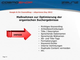 Google & Ihr CosmoShop – eXperience Day 2012


                  Maßnahmen zur Optimierung der
                   organischen Suchergebnisse

                                        -   Richtiges Keywording
                                        -   Artikelbeschreibungen
                                        -   Title / Description
                                        -   Sprechende Dateinamen
               ONPAGE
                                        -   Sprechende Bildnamen
                                        -   Alt- und Title-Tags
                                        -   Formatierungen
                                        -   Keyword-Dichte
                                        -   Interne Verlinkungen
                                        -   Duplicate Content vermeiden
                                        -   etc.

Page  9
 