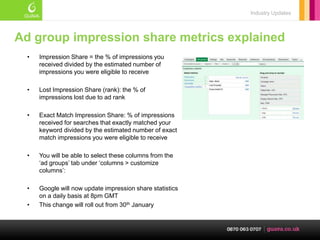 Industry Updates



Ad group impression share metrics explained
  •   Impression Share = the % of impressions you
      received divided by the estimated number of
      impressions you were eligible to receive

  •   Lost Impression Share (rank): the % of
      impressions lost due to ad rank

  •   Exact Match Impression Share: % of impressions
      received for searches that exactly matched your
      keyword divided by the estimated number of exact
      match impressions you were eligible to receive

  •   You will be able to select these columns from the
      ‗ad groups‘ tab under ‗columns > customize
      columns‘:

  •   Google will now update impression share statistics
      on a daily basis at 8pm GMT
  •   This change will roll out from 30th January
 