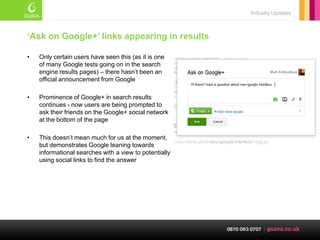 Industry Updates



„Ask on Google+‟ links appearing in results

•   Only certain users have seen this (as it is one
    of many Google tests going on in the search
    engine results pages) – there hasn‘t been an
    official announcement from Google

•   Prominence of Google+ in search results
    continues - now users are being prompted to
    ask their friends on the Google+ social network
    at the bottom of the page

•   This doesn‘t mean much for us at the moment,
    but demonstrates Google leaning towards
    informational searches with a view to potentially
    using social links to find the answer
 