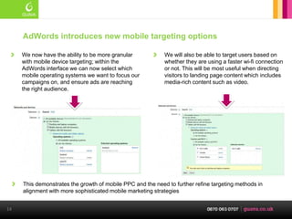 AdWords introduces new mobile targeting options

     We now have the ability to be more granular            We will also be able to target users based on
     with mobile device targeting; within the               whether they are using a faster wi-fi connection
     AdWords interface we can now select which              or not. This will be most useful when directing
     mobile operating systems we want to focus our          visitors to landing page content which includes
     campaigns on, and ensure ads are reaching              media-rich content such as video.
     the right audience.




     This demonstrates the growth of mobile PPC and the need to further refine targeting methods in
     alignment with more sophisticated mobile marketing strategies


14
 