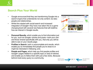 Industry Updates



Search Plus Your World

•   Google announced that they are transforming Google into a
    search engine that understands not only content, but also
    people and relationships.
•   Whilst this started with social search and increased
    integration of Google+ they have now taken this to a game
    changing level with several new features that will redefine
    how we interact in Google results.

•   Personal Results, which enable you to find information just
    for you, such as Google+ photos and posts—both your own
    and those shared specifically with you, that only you will be
    able to see on your results page;
•   Profiles in Search, both in autocomplete and results, which
    enable you to immediately find people you‘re close to or
    might be interested in following; and,
•   People and Pages, which help you find people profiles and
    Google+ pages related to a specific topic or area of interest,
    and enable you to follow them with just a few clicks. Because
    behind most every query is a community.
 