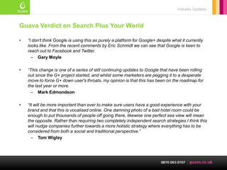 Industry Updates



Guava Verdict on Search Plus Your World

•   “I don't think Google is using this as purely a platform for Google+ despite what it currently
    looks like. From the recent comments by Eric Schmidt we can see that Google is keen to
    reach out to Facebook and Twitter.
      – Gary Moyle

•   “This change is one of a series of still continuing updates to Google that have been rolling
    out since the G+ project started, and whilst some marketers are pegging it to a desperate
    move to force G+ down user's throats, my opinion is that this has been on the roadmap for
    the last year or more.
      – Mark Edmondson

•   “It will be more important than ever to make sure users have a good experience with your
    brand and that this is vocalised online. One damning photo of a bad hotel room could be
    enough to put thousands of people off going there, likewise one perfect sea view will mean
    the opposite. Rather than requiring two completely independent search strategies I think this
    will nudge companies further towards a more holistic strategy where everything has to be
    considered from both a social and traditional perspective.”
      – Tom Wigley
 