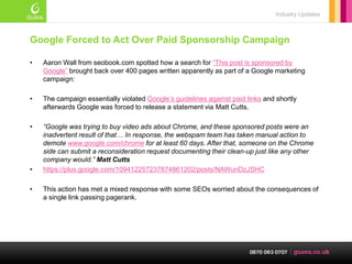 Industry Updates



Google Forced to Act Over Paid Sponsorship Campaign

•   Aaron Wall from seobook.com spotted how a search for ―This post is sponsored by
    Google‖ brought back over 400 pages written apparently as part of a Google marketing
    campaign:

•   The campaign essentially violated Google‘s guidelines against paid links and shortly
    afterwards Google was forced to release a statement via Matt Cutts.

•   “Google was trying to buy video ads about Chrome, and these sponsored posts were an
    inadvertent result of that… In response, the webspam team has taken manual action to
    demote www.google.com/chrome for at least 60 days. After that, someone on the Chrome
    side can submit a reconsideration request documenting their clean-up just like any other
    company would.” Matt Cutts
•   https://plus.google.com/109412257237874861202/posts/NAWunDzJSHC

•   This action has met a mixed response with some SEOs worried about the consequences of
    a single link passing pagerank.
 