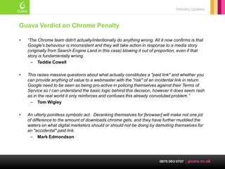 Industry Updates



Guava Verdict on Chrome Penalty

•   “The Chrome team didn't actually/intentionally do anything wrong. All it now confirms is that
    Google's behaviour is inconsistent and they will take action in response to a media story
    (originally from Search Engine Land in this case) blowing it out of proportion, even if that
    story is fundamentally wrong.
      – Teddie Cowell

•   This raises massive questions about what actually constitutes a "paid link" and whether you
    can provide anything of value to a webmaster with the "risk" of an incidental link in return.
    Google need to be seen as being pro-active in policing themselves against their Terms of
    Service so I can understand the basic logic behind this decision, however it does seem rash
    as in the real world it only reinforces and confuses this already convoluted problem.”
     – Tom Wigley

•   An utterly pointless symbolic act. Deranking themselves for [browser] will make not one jot
    of difference to the amount of downloads chrome gets, and they have further muddied the
    waters on what digital marketers should or should not be doing by demoting themselves for
    an "accidental" paid link.
     – Mark Edmondson
 