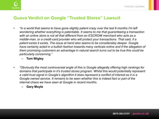 Industry Updates



Guava Verdict on Google “Trusted Stores” Lawsuit

•   “In a world that seems to have gone slightly patent crazy over the last 6 months I'm left
    wondering whether everything is patentable. It seems to me that guaranteeing a transaction
    with an online store is not all that different from an ESCROW merchant who acts as a
    middle-man, or a credit-card provider who will protect your transactions. That said, if a
    patent exists it exists. The issue at hand also seems to be considerably deeper. Google
    have certainly acted in a bullish fashion towards many verticals online and if the allegation of
    them promising customers an advantage in natural search turns out to be true this could be
    particularly concerning.”
      – Tom Wigley

•   “Obviously the most controversial angle of this is Google allegedly offering high rankings for
    domains that participate in it’s trusted stores program. Whilst this would potentially represent
    a valid trust signal in Google’s algorithm it does represent a conflict of interest as it is a
    Google owned service. It remains to be seen whether this is indeed fact or part of the
    internal chaos we have seen at Google in recent months.
      – Gary Moyle
 
