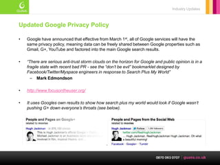 Industry Updates



Updated Google Privacy Policy

•   Google have announced that effective from March 1st, all of Google services will have the
    same privacy policy, meaning data can be freely shared between Google properties such as
    Gmail, G+, YouTube and factored into the main Google search results.

•   “There are serious anti-trust storm clouds on the horizon for Google and public opinion is in a
    fragile state with recent bad PR - see the “don’t be evil” bookmarklet designed by
    Facebook/Twitter/Myspace engineers in response to Search Plus My World”
      – Mark Edmondson

•   http://www.focusontheuser.org/

•   It uses Googles own results to show how search plus my world would look if Google wasn’t
    pushing G+ down everyone’s throats (see below).
 